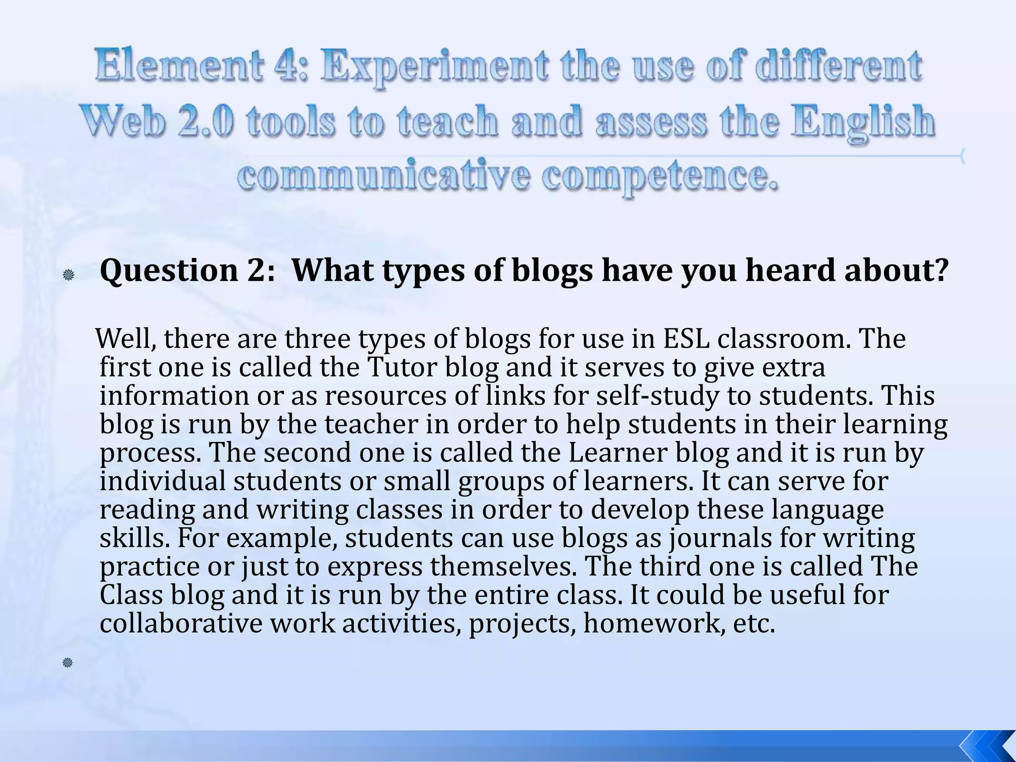    Question 2: What types of blogs have you heard about?
    Well, there are three types of blogs for use in ESL classroom. The
    first one is called the Tutor blog and it serves to give extra
    information or as resources of links for self-study to students. This
    blog is run by the teacher in order to help students in their learning
    process. The second one is called the Learner blog and it is run by
    individual students or small groups of learners. It can serve for
    reading and writing classes in order to develop these language
    skills. For example, students can use blogs as journals for writing
    practice or just to express themselves. The third one is called The
    Class blog and it is run by the entire class. It could be useful for
    collaborative work activities, projects, homework, etc.

 