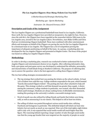 The Los Angeles Clippers: How Many Tickets Can You Sell?
A Market Research/Strategic Marketing Plan
Marketing 430 - Sports Marketing
Instructor: Dr. Howard Forman, CSUF
Description and Goals of the Assignment
The Los Angeles Clippers are a professional basketball team based in Los Angeles, California.
Since 1978, the Los Angeles Clippers have provided an inexpensive, fun night for fans. However,
since the mid-80’s, the Clippers have been regarded as the somewhat inferior NBA team in the
Los Angeles area, second to the Los Angeles Lakers. Nevertheless, stars Blake Griffin and Chris
Paul are revolutionizing Clippers basketball. These stars combined with other entertainment
efforts and strategies on behalf of the Clippers are paving the way for the Los Angeles Clippers to
be a dominant team in Los Angeles. The Clippers face a lot of competition proving the
importance of adequate positioning on behalf of the team. As a group, a marketing plan was
developed for the Los Angeles Clippers and presented at Staples Center. The focus of the project
was based on selling Los Angeles Clippers tickets.
Methodology
In order to develop a marketing plan, research was conducted to better understand the Los
Angeles Clippers and entertainment choices in Los Angeles. After collecting informative data,
both a pre-game and post-game survey was developed to understand the attitudes, personality,
and characteristics of individuals living in Southern California. The purpose of collecting data
was to answer the question: what is the best approach to selling these Clippers tickets?
The two best selling strategies recommended were:
 The top strategy that worked best was posting the tickets on the school website. At least
75% of tickets were sold this way. College students responded to the post, which boasted
“heavily discounted Clippers tickets”. The posting also had a flyer attached to help sell
the game. This strategy worked so well that demand was greater than supply. A desire
among the customers, college students in particular, was created, who then demanded
tickets (pull strategy). Students are always seeking forms of affordable entertainment,
making this posting on the university’s website a successful strategic tactic.
• Word of mouth was also utilized by telling friends and family that tickets were being
sold, as well as announcing it in our classes. This helped to sell at least ten tickets.
• The selling of tickets was posted throughout various social media sites; utilizing
Facebook and Instagram in particular. This definitely helped sell tickets (at least nine
tickets), but not nearly as much as was expected. Nine out of the total eighty-eight tickets
sold is only 10%; it was expected that social media would sell much higher than this
figure. The reasoning behind expecting a larger number of sales through social media
was that the young age bracket that were targeted are the majority of people on social
 