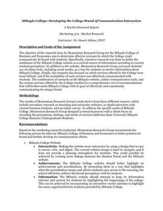 Mihaylo College: Developing the College Brand of Communication Interaction
A Market Research Report
Marketing 379 - Market Research
Instructor: Dr. Stuart Atkins, CSUF
Description and Goals of the Assignment
The objective of the research done by Momentum Research Group for the Mihaylo College of
Business and Economics was to determine effective avenues by which the College could
communicate its brand with students. Specifically, extensive research was done to define the
usefulness of the Mihaylo College website as a central source of information according to current
student perceptions. In addition to the website, Momentum Research Group surveyed students’
use of online tools, including social media, as a way for students to receive information about
Mihaylo College. Finally, the research also focused on which services offered by the College were
most utilized, and if the availability of such services was effectively communicated with
students. The combination of research on the Mihaylo website, online communication tools, and
the various services offered by the College resulted in a comprehensive set of recommendations
that will further assist Mihaylo College with its goal of effectively and consistently
communicating its unique brand.
Methodology
The results of Momentum Research Group’s study derive from three different sources, which
include secondary research on branding and university websites, in-depth interviews with
current business students, and an online survey. To address the specific needs of Mihaylo
College, Momentum Research Group designed a research process with a direct focus on
unveiling the perceptions, feelings, and needs of current California State University Mihaylo
College Business Undergraduate Students.
Recommendations
Based on the marketing research conducted, Momentum Research Group recommends the
following actions be taken by Mihaylo College of Business and Economics to better position its
brand and further develop its communication efforts.
1. Mihaylo College Website
 Interactivity: Making the website more interactive by using a design that is easy
to access, view, and digest. The current website design is hard to navigate, and it
does not provide a pleasing atmosphere for students. This could possibly be
achieved by creating more linkage between the Student Portal and the Mihaylo
website.
 Achievements: The Mihaylo College website should better highlight its
achievements and accreditations. By presenting them in a way that highlights
what the accreditation means and allows students easy access to the meaning, the
school will better achieve the brand perceptions with its students.
 Information: The Mihaylo website should attempt to keep its information
relevant and current for students by highlighting the happenings of the college.
This can be achieved by incorporating an interactive events calendar to highlight
the many opportunities for students provided by Mihaylo College.
 