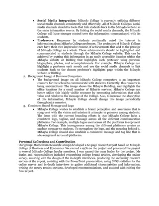  Social Media Integration: Mihaylo College is currently utilizing different
social media channels consistently and effectively. All of Mihaylo Colleges' social
media channels should be tools that link students back to the Mihaylo website as
the main information source. By linking the social media channels, the Mihaylo
College will have stronger control over the information communicated with its
students.
 Professors: Responses by students continually noted the interest in
information about Mihaylo College professors. The professors of Mihaylo College
each have their own impressive resume of achievements that add to the prestige
of Mihaylo College as a whole. These achievements should be highlighted and
communicated to students through the Mihaylo College website. This can be
achieved by putting this information in an easily accessible location within the
Mihaylo website or BizBlog that highlights each professor using personal
biographies, photos, and accomplishments. For example, Mihaylo College can
highlight a professor each month and use the social media channels to link
students back to the chosen professor’s highlights page within the Mihaylo
website or BizBlog.
2. Background Image of Business Computers
 The background image on all Mihaylo College computers is an important
resource for the school to communicate with students. Currently, this resource is
being underutilized. The image shows the Mihaylo Building, and highlights the
office locations for a small number of Mihaylo services. Mihaylo College can
better utilize this highly visible resource by promoting information that adds
value and reinforces the message of the College. Also, to increase the absorption
of this information, Mihaylo College should change this image periodically
throughout a semester.
3. Consistent Brand Message and Logo
 Mihaylo College wishes to establish a brand perception and awareness that is
congruent with the vision and mission it attempts to promote among students.
The issue with the current branding efforts is that Mihaylo College lacks a
consistent logo, tagline, and message across all the different communication
platforms. For example, multiple logos used across all the platforms to represent
Mihaylo College. This incongruence among the different platforms creates an
unclear message to students. To strengthen the logo, and the meaning behind it,
Mihaylo College should also establish a consistent message and tag line that is
also congruent across all platforms.
Personal Reflections and Contribution
Our group (Momentum Research Group) developed a 60 page research report based on Mihaylo
College of Business and Economics. We earned a 94% on the project and presented the project
to several Mihaylo College faculty members. I was named the team leader for the project. My
duties and responsibilities included researching college brand articles, developing the online
survey, assisting with the design of the in-depth interviews, producing the secondary research
section of the report, assisting with the PowerPoint presentation, using SPSS statistics for the
online survey and in-depth interviews to gather additional characteristics and information,
writing the survey results sections, developed recommendations, and assisted with editing the
final report.
 