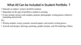 What All Can be Included in Student Portfolio ?
• Depends on subject / project /portfolio medium.
• Dependent on the type of portfolio a student is creating.
• It may include various work samples, projects, photographs, writing pieces, reflective
journaling and artwork.
Eg ;
• Writing samples: essays, journals, research papers, and creative writing pieces.
• Artwork and designs: drawings, paintings, graphic designs, and 3D renderings, Others
 