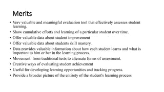Merits
• Very valuable and meaningful evaluation tool that effectively assesses student
learning.
• Show cumulative efforts and learning of a particular student over time.
• Offer valuable data about student improvement
• Offer valuable data about students skill mastery.
• Data provides valuable information about how each student learns and what is
important to him or her in the learning process.
• Movement from traditional tests to alternate forms of assessment.
• Creative ways of evaluating student achievement
• Useful for developing learning opportunities and tracking progress.
• Provide a broader picture of the entirety of the student's learning process
 