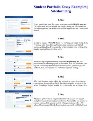 Student Portfolio Essay Examples |
Sitedoct.Org
1. Step
To get started, you must first create an account on site HelpWriting.net.
The registration process is quick and simple, taking just a few moments.
During this process, you will need to provide a password and a valid email
address.
2. Step
In order to create a "Write My Paper For Me" request, simply complete the
10-minute order form. Provide the necessary instructions, preferred
sources, and deadline. If you want the writer to imitate your writing style,
attach a sample of your previous work.
3. Step
When seeking assignment writing help from HelpWriting.net, our
platform utilizes a bidding system. Review bids from our writers for your
request, choose one of them based on qualifications, order history, and
feedback, then place a deposit to start the assignment writing.
4. Step
After receiving your paper, take a few moments to ensure it meets your
expectations. If you're pleased with the result, authorize payment for the
writer. Don't forget that we provide free revisions for our writing services.
5. Step
When you opt to write an assignment online with us, you can request
multiple revisions to ensure your satisfaction. We stand by our promise to
provide original, high-quality content - if plagiarized, we offer a full
refund. Choose us confidently, knowing that your needs will be fully met.
Student Portfolio Essay Examples | Sitedoct.Org Student Portfolio Essay Examples | Sitedoct.Org
 