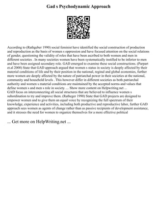 Gad s Psychodynamic Approach
According to (Rathgeber 1990) social feminist have identified the social construction of production
and reproduction as the basis of women s oppression and have focused attention on the social relations
of gender, questioning the validity of roles that have been ascribed to both women and men in
different societies . In many societies women have been systematically instilled to be inferior to men
and have been assigned secondary role. GAD emerged to examine these social constructions. (Parpart
et.al 2000) State that GAD approach argued that women s status in society is deeply affected by their
material conditions of life and by their position in the national, reginal and global economies, further
more women are deeply affected by the nature of patriarchal power in their societies at the national,
community and household levels . This however differ in different societies as both patriarchal
authority and women s material conditions are maintained by the accepted norms and values that
define women s and men s role in society. ... Show more content on Helpwriting.net ...
GAD focus on interconnecting all social structures that are believed to influence women s
subordination to try and improve them. (Ratheger 1990) State that GAD projects are designed to
empower women and to give them an equal voice by recognizing the full spectrum of their
knowledge, experience and activities, including both productive and reproductive labor, further GAD
approach sees women as agents of change rather than as passive recipients of development assistance,
and it stresses the need for women to organize themselves for a more effective political
... Get more on HelpWriting.net ...
 