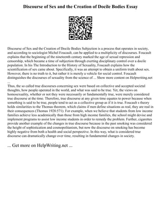Discourse of Sex and the Creation of Docile Bodies Essay
Discourse of Sex and the Creation of Docile Bodies Subjection is a process that operates in society,
and according to sociologist Michel Foucault, can be applied to a multiplicity of discourses. Foucault
explains that the beginning of the nineteenth century marked the age of sexual repression and
censorship, which became a time of subjection through exerting disciplinary control over a docile
population. In his The Introduction to the History of Sexuality, Foucault explains how the
scientification of sex came about. Specifically, it was an attempt to obtain a uniform truth about sex.
However, there is no truth to it, but rather it is merely a vehicle for social control. Foucault
distinguishes the discourses of sexuality from the science of ... Show more content on Helpwriting.net
...
Thus, the so called true discourses concerning sex were based on collective and accepted societal
thoughts, how people operated in the world, and what was said to be true. Yet, the views on
homosexuality, whether or not they were necessarily or fundamentally true, were merely considered
true discourse at the time. Therefore, true discourse at any given time equates to power because when
something is said to be true, people tend to act as a collective group as if it is true. Foucault s theory
holds similarities to the Thomas theorem, which claims if men define situations as real, they are real in
their consequences (Thomas 1928:571). For example, when we believe that students from low income
families achieve less academically than those from high income families, the school might devise and
implement programs to assist low income students in order to remedy the problem. Further, cigarettes
provide another example of the changes in true discourse because in the past smoking was considered
the height of sophistication and cosmopolitanism, but now the discourse on smoking has become
highly negative from both a health and social perspective. In this way, what is considered true
discourse can dramatically change over time, resulting in fundamental changes in society.
... Get more on HelpWriting.net ...
 