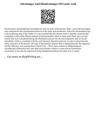 Advantages And Disadvantages Of Lactic Acid
Several lactic acid producing miroorganisms such as lactic acid bacteria, fungi , yeast and microalgae
were analyzed for the fermenetation process of the lactic acid production. Since the fermentation step
is the producing step of the whole it is very essential that the chosen strain is feasible, economically
compeptitve and yields efficent amount of desired product which is lactic acid.There were several
criteria that were considered during the elimination process for the microorganims such as the ph
tolerability which is correlated with the acid tolerancy, thermal resistivity in order to determine the
safety measures of the process, the type of feremntative process that is implamented by the organism
and the efficency were among these criteria.First ... Show more content on Helpwriting.net ...
Lactobacillus delbrueckii have also high acid tolerance which is a must fort he fermentator
envoriment. It can also be engineered using Standard procedures for etiher d or L isomer
... Get more on HelpWriting.net ...
 