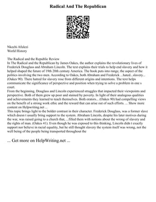 Radical And The Republican
Nkechi Afulezi
World History
The Radical and the Republic Review
In The Radical and the Republican by James Oakes, the author explains the revolutionary lives of
Frederick Douglass and Abraham Lincoln. The text explains their trials to help end slavery and how it
helped shaped the future of 19th 20th century America. The book puts into range, the aspect of the
politics involving the two men. According to Oakes, both Abraham and Frederick ...hated...slavery...
(Oakes 90). There hatred for slavery rose from different origins and intentions. The text helps
communicate the significance of perspective and position when trying to solve a problem in one s
court.
From the beginning, Douglass and Lincoln experienced struggles that impacted their viewpoints and
perspective. Both of them grew up poor and stained by poverty. In light of their analogous qualities
and achievements they learned to teach themselves. Both orators... (Oakes 90) had compelling views
on the benefit of a strong work ethic and the reward that can arise out of such efforts. ... Show more
content on Helpwriting.net ...
This topic brings light to the bolder contrast in their character. Frederick Douglass, was a former slave
which doesn t usually bring support to the system. Abraham Lincoln, despite his later motives during
the war, was raised going to a church that, ...filled them with notions about the wrong of slavery and
the rights of man. (Oakes 41). Even though he was exposed to this thinking, Lincoln didn t exactly
support nor believe in racial equality, but he still thought slavery the system itself was wrong, not the
well being of the people being transported throughout the
... Get more on HelpWriting.net ...
 