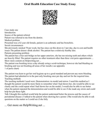 Oral Health Education Case Study Essay
Case study one
Introduction
Source of the patient referral
Patient was referred to me from the dentist.
Medical problem
Presented was a 62 year old female, patient is an asthmatic and has bronchitis.
Social circumstances
She previously smoked 70 per week, but has since cut this down to 3 per day, due to cost and health
issues The patient doesn t drink alcohol. The patient has a relatively healthy diet.
Patients presenting problem
The patient has a four unit bridge on her upper anteriors, she has ten missing teeth and others which
are heavily filled. The patient requires no other treatment other than three visit perio appointments ...
Show more content on Helpwriting.net ...
The patient was brushing twice a day already using a scrub technique, however she had bleeding on
brushing and was not brushing all areas of her mouth.( see appendix
1 of perio chart)
The patient was keen to get her oral hygiene up to a good standard and prevent any more bleeding.
The patient had admitted to in the past only brushing once per day and not for the required time.
Teaching methods
The teaching methods I used were: Demonstration via model and mirror. I used this method as I
thought the patient would be more likely to remember what I had shown her, she would be able to see
clearly and she could repeat what I had shown her on the model, I would also be able to see better
when the patient repeated the demonstration and would be able to see if she made any errors and could
help her put these right.
Talk I thought this method would help the patient understand better the process and the causes of
periodontal disease ( I talked to the patient when showing her a poster ) She would also be able to ask
questions on the matter so I could see if she fully
... Get more on HelpWriting.net ...
 