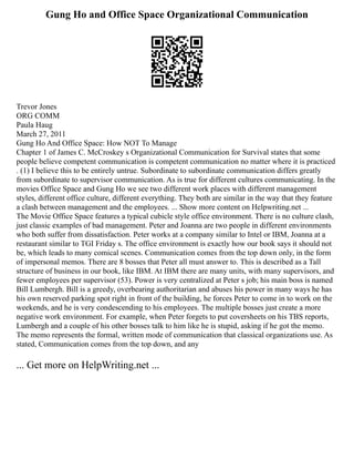 Gung Ho and Office Space Organizational Communication
Trevor Jones
ORG COMM
Paula Haug
March 27, 2011
Gung Ho And Office Space: How NOT To Manage
Chapter 1 of James C. McCroskey s Organizational Communication for Survival states that some
people believe competent communication is competent communication no matter where it is practiced
. (1) I believe this to be entirely untrue. Subordinate to subordinate communication differs greatly
from subordinate to supervisor communication. As is true for different cultures communicating. In the
movies Office Space and Gung Ho we see two different work places with different management
styles, different office culture, different everything. They both are similar in the way that they feature
a clash between management and the employees. ... Show more content on Helpwriting.net ...
The Movie Office Space features a typical cubicle style office environment. There is no culture clash,
just classic examples of bad management. Peter and Joanna are two people in different environments
who both suffer from dissatisfaction. Peter works at a company similar to Intel or IBM, Joanna at a
restaurant similar to TGI Friday s. The office environment is exactly how our book says it should not
be, which leads to many comical scenes. Communication comes from the top down only, in the form
of impersonal memos. There are 8 bosses that Peter all must answer to. This is described as a Tall
structure of business in our book, like IBM. At IBM there are many units, with many supervisors, and
fewer employees per supervisor (53). Power is very centralized at Peter s job; his main boss is named
Bill Lumbergh. Bill is a greedy, overbearing authoritarian and abuses his power in many ways he has
his own reserved parking spot right in front of the building, he forces Peter to come in to work on the
weekends, and he is very condescending to his employees. The multiple bosses just create a more
negative work environment. For example, when Peter forgets to put coversheets on his TBS reports,
Lumbergh and a couple of his other bosses talk to him like he is stupid, asking if he got the memo.
The memo represents the formal, written mode of communication that classical organizations use. As
stated, Communication comes from the top down, and any
... Get more on HelpWriting.net ...
 