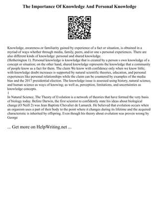 The Importance Of Knowledge And Personal Knowledge
Knowledge, awareness or familiarity gained by experience of a fact or situation, is obtained in a
myriad of ways whether through media, family, peers, and/or one s personal experiences. There are
also different kinds of knowledge: personal and shared knowledge.
(Hetherington 1). Personal knowledge is knowledge that is created by a person s own knowledge of a
concept or situation; on the other hand, shared knowledge represents the knowledge that a community
of people know as a fact for them. The claim We know with confidence only when we know little;
with knowledge doubt increases is supported by natural scientific theories, education, and personal
experiences like personal relationships while the claim can be countered by examples of the media
bias and the 2017 presidential election. The knowledge issue is assessed using history, natural science,
and human science as ways of knowing; as well as, perception, limitations, and uncertainties as
knowledge concepts.
1
In Natural Science, The Theory of Evolution is a network of theories that have formed the very basis
of biology today. Before Darwin, the first scientist to confidently state his ideas about biological
change (O Neill 2) was Jean Baptiste Chevalier de Lamarck. He believed that evolution occurs when
an organism uses a part of their body to the point where it changes during its lifetime and the acquired
characteristic is inherited by offspring. Even though his theory about evolution was proven wrong by
George
... Get more on HelpWriting.net ...
 