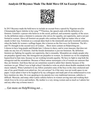 Analysis Of Beyonce Made The Bold Move Of An Excerpt From...
In 2013 Beyonce made the bold move to include an excerpt from a speech by Nigerian novelist
Chimamanda Ngozi Adichie in her song ***Flawless, the speech ends with the definition of a
feminist. Feminist: a person who believes in the social, political, and economic equality of the sexes.
As the definition states a feminist is someone who strives for equality, not superiority, and is not just
limited to women. Above all feminist are people who continue their fight no matter who or what
stands in their way. Feminism as a concept dates back to the nineteenth and early twentieth centuries
when the battle for women s suffrage began, this is known as the first wave for feminism. The 60 s
and 70 s brought in the second wave of women ... Show more content on Helpwriting.net ...
I choose to have long purple and blonde hair, I choose to shave, and to wear mascara, that does not
make me any less of a feminist. And the female domination is just not feminism. By definition
feminist are fighting for equality not superiority, that is misandry. Misandrist are simply people who
are prejudice against men, like misogynist are prejudice to women. As feminist we we be completely
hypocritical to hate men, because we are working towards equality. We have to fight to stop both the
misogynist and the misandrists. Because of these untrue stereotypes a lot of women are unaware that
they are feminist. And those that are are sometimes scared to admit their identity because of the
reactions we get. When I was in high school I decided to write an article about double standards in the
music industry. When I pitched it to my fellow journalist some of the boys in the class snickered and
one of my good friends even asked me, Are you serious? As if the story was not worth space in our
paper. I must admit it hurt to be laughed at by my colleagues and made part of me embarrassed to even
have mention my idea. Or even speaking to my parents two very traditional mexican, catholics is
difficult. Mexican, and many other Latino cultures believe in women serving men and working their
whole lives to be wives and mothers. My mother is a very strong women and as much as I admire her
and any other stay at home mom it
... Get more on HelpWriting.net ...
 