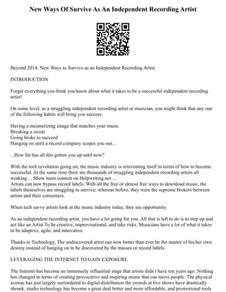 New Ways Of Survive As An Independent Recording Artist
Beyond 2014: New Ways to Survive as an Independent Recording Artist
INTRODUCTION
Forget everything you think you know about what it takes to be a successful independent recording
artist!
On some level, as a struggling independent recording artist or musician, you might think that any one
of the following habits will bring you success:
Having a mesmerizing image that matches your music
Breaking a sweat
Going broke to succeed
Hanging on until a record company scopes you out...
...How far has all this gotten you up until now?
With the tech revolution going on, the music industry is reinventing itself in terms of how to become
successful. At the same time there are thousands of struggling independent recording artists all
working ... Show more content on Helpwriting.net ...
Artists can now bypass record labels. With all the free or almost free ways to download music, the
labels themselves are struggling to survive; whereas before, they were the supreme brokers between
artists and their consumers.
When tech savvy artists look at the music industry today, they see opportunity.
As an independent recording artist, you have a lot going for you. All that is left to do is to step up and
act like an Artist To be creative, improvisational, and take risks. Musicians have a lot of what it takes
to be adaptive, agile, and innovative.
Thanks to Technology, The undiscovered artist can now better than ever be the master of his/her own
destiny instead of hanging on to be discovered by the masses or record labels.
LEVERAGING THE INTERNET TO GAIN EXPOSURE
The Internet has become an immensely influential stage that artists didn t have ten years ago. Nothing
has changed in terms of creating provocative and inspiring music that can move people. The physical
avenue has just largely surrendered to digital distribution the crowds at live shows have drastically
shrunk, studio technology has become a great deal better and more affordable, and promotional tools
 