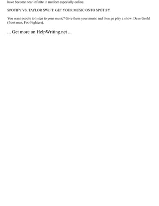 have become near infinite in number especially online.
SPOTIFY VS. TAYLOR SWIFT: GET YOUR MUSIC ONTO SPOTIFY
You want people to listen to your music? Give them your music and then go play a show. Dave Grohl
(front man, Foo Fighters).
... Get more on HelpWriting.net ...
 