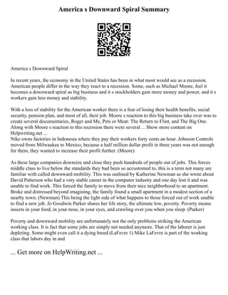 America s Downward Spiral Summary
America s Downward Spiral
In recent years, the economy in the United States has been in what most would see as a recession.
American people differ in the way they react to a recession. Some, such as Michael Moore, feel it
becomes a downward spiral as big business and it s stockholders gain more money and power, and it s
workers gain less money and stability.
With a loss of stability for the American worker there is a fear of losing their health benefits, social
security, pension plan, and most of all, their job. Moore s reaction to this big business take over was to
create several documentaries, Roger and Me, Pets or Meat: The Return to Flint, and The Big One.
Along with Moore s reaction to this recession there were several ... Show more content on
Helpwriting.net ...
Nike owns factories in Indonesia where they pay their workers forty cents an hour. Johnson Controls
moved from Milwaukee to Mexico, because a half million dollar profit in three years was not enough
for them, they wanted to increase their profit further. (Moore)
As these large companies downsize and close they push hundreds of people out of jobs. This forces
middle class to live below the standards they had been so accustomed to, this is a term not many are
familiar with called downward mobility. This was outlined by Katherine Newman as she wrote about
David Patterson who had a very stable career in the computer industry and one day lost it and was
unable to find work. This forced the family to move from their nice neighborhood to an apartment.
Broke and distressed beyond imagining, the family found a small apartment in a modest section of a
nearby town. (Newman) This being the light side of what happens to those forced out of work unable
to find a new job. Jo Goodwin Parker shares her life story, the ultimate low, poverty. Poverty means
insects in your food, in your nose, in your eyes, and crawling over you when you sleep. (Parker)
Poverty and downward mobility are unfortunately not the only problems striking the American
working class. It is fact that some jobs are simply not needed anymore. That of the laborer is just
depleting. Some might even call it a dying breed (LaFevre 1) Mike LaFevre is part of the working
class that labors day in and
... Get more on HelpWriting.net ...
 