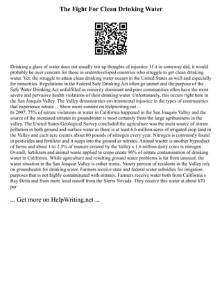 The Fight For Clean Drinking Water
Drinking a glass of water does not usually stir up thoughts of injustice. If it in someway did, it would
probably be over concern for those in underdeveloped countries who struggle to get clean drinking
water. Yet, the struggle to attain clean drinking water occurs in the United States as well and especially
for minorities. Regulations in the Federal Safe Drinking Act often go unmet and the purpose of the
Safe Water Drinking Act unfulfilled as minority dominant and poor communities often have the most
severe and pervasive health violations of their drinking water. Unfortunately, this occurs right here in
the San Joaquin Valley. The Valley demonstrates environmental injustice in the types of communities
that experience nitrate ... Show more content on Helpwriting.net ...
In 2007, 75% of nitrate violations in water in California happened in the San Joaquin Valley and the
source of the increased nitrates in groundwater is most certainly from the large agribusiness in the
valley. The United States Geological Survey concluded the agriculture was the main source of nitrate
pollution in both ground and surface water as there is at least 6.6 million acres of irrigated crop land in
the Valley and each acre creates about 80 pounds of nitrogen every year. Nitrogen is commonly found
in pesticides and fertilizer and it seeps into the ground as nitrates. Animal waster is another byproduct
of farms and about 1 to 2.5% of manure created by the Valley s 1.6 million dairy cows is nitrogen.
Overall, fertilizers and animal waste applied to crops create 96% of nitrate contamination of drinking
water in California. While agriculture and resulting ground water problems is far from unusual, the
water situation in the San Joaquin Valley is rather ironic. Ninety percent of residents in the Valley rely
on groundwater for drinking water. Farmers receive state and federal water subsidies for irrigation
purposes that is not highly contaminated with nitrates. Farmers receive water both from California s
Bay Delta and from more local runoff from the Sierra Nevada. They receive this water at about $70
per
... Get more on HelpWriting.net ...
 
