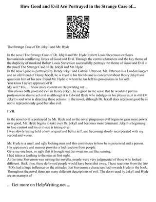 How Good and Evil Are Portrayed in the Strange Case of...
The Strange Case of Dr. Jekyll and Mr. Hyde
In the novel The Strange Case of Dr. Jekyll and Mr. Hyde Robert Louis Stevenson explores
humankinds conflicting forces of Good and Evil. Through the central characters and the key theme of
the duplicity of mankind Robert Louis Stevenson successfully portrays the theme of Good and Evil in
the novel The Strange Case of Dr. Jekyll and Mr. Hyde.
In the novel good is portrayed by Henry Jekyll and Gabriel Utterson. Mr. Utterson is a London lawyer
and an old friend of Henry Jekyll, he is loyal to his friends and is concerned about Henry Jekyll and
questions him of his new friend Mr. Hyde to whom he has left his possessions in his will:
You know I never approved of it
My will? Yes, ... Show more content on Helpwriting.net ...
This shows both good and evil in Henry Jekyll, he is good in the sense that he wouldn t put his
profession to shame yet evil as although it is Edward Hyde who indulges in his pleasures, it is still Dr.
Jekyll s soul who is directing these actions. In the novel, although Dr. Jekyll does represent good he is
not to represent only good but also evil.
EVIL
In the novel evil is portrayed by Mr. Hyde and as the novel progresses evil begins to gain more power
over good, Mr. Hyde begins to take over Dr. Jekyll and becomes more dominant. Jekyll is beginning
to lose control and his evil side is taking over:
I was slowly losing hold of my original and better self, and becoming slowly incorporated with my
second and worse.
Mr. Hyde is a small and ugly looking man and this contributes to how he is perceived and a person.
His appearance and manner provoke a bad reaction from people:
Gave me one look, so ugly that it brought out the sweat on me like running.
I had taken a loathing to the man at first sight.
At the time Stevenson was writing the novella, people were very judgmental of those who looked
different. Back then, these deformed people would have been shut away. These reactions from the late
1800s had a huge influence on the attitudes that Stevenson s characters had towards Hyde in the book.
Throughout the novel there are many different descriptions of evil. The doors used by Jekyll and Hyde
are an example of
... Get more on HelpWriting.net ...
 