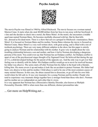 Psycho Analysis
The movie Psycho was filmed in 1960 by Alfred Hitchcock. The movie focuses on a woman named
Marion Crane. It starts when she steal 40,000 dollars from her boss to run away with her boyfriend. It
s late and she decides to check into a motel, the Bates Motel. At the motel, she encounters a middle
aged man named Norman Bates. He becomes morbidly obsessed with her. But he then kills
her...dressed as his dead mom. There is a show that acts as a prequel to Hitchcock s masterpiece; Bates
Motel. It is focused on Norman Bates and his mother, Norma Bates whereas the movie is focused on
Marion Craine. Bates Motel is a very well written show, with great acting, and is filled with a ton of
textbook psychology. There are very many different subplots in the show, but this paper is strictly
going to analyze Norman and his relationship with his mother. It goes very in depth about the very
troubling relationship between a son and mother, and how it led to Norman developing a dangerous
persona of his mom. You could even say that Norman has an Oedipus conflict. An Oedipus conflict is
apart of one of the psychosexual stages thought of by Sigmund Freud. He believed that during the age
of 3 6, a child developed feelings for the parent of the opposite sex. And the only way to get over that
feeling was to identify with his father. His Oedipus conflict would go on to never be resolved because
his father was abusive. The series starts off after Norman hits his father in the head with a blender,
killing him. His mom covers it up and makes it look like an accident to protect Norman. His father had
been very abusive to him and his mother. Child abuse is said to be one of the most common causes of
many mental illnesses. In this case, the abuse caused him to dissociate, or go off into his own little
world where he felt safe in. It was very traumatic for a young Norman and his mother. People who
tend to experience very traumatic things together have a stronger bond than those who don t. Norman
and his mother are so codependent on each other that it s toxic.
It is very apparent that Norman has a Dissociative Identity Disorder, also known as Multiple
Personality Disorder. DID is when more than one different, distinct personalities take
... Get more on HelpWriting.net ...
 