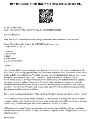 How Does Social Media Help When Spreading Awareness Of...
RESEARCH PAPER
CMM 5165: MEDIAAND SOCIETY IN A GLOBALISED WORLD
Research Question:
How does Social Media help when spreading awareness of Natural Disasters or Calamities?
Name: Nakita Fernandes Student ID: 10376434 Word Count: 2544
TABLE OF CONTENTS
1. Abstract
2. Introduction
3. Body
4. Conclusion
5. Acknowledgements
Abstract:
Since the mid 1990 s, new technologies have been developed with a new Internet platform termed
social media that allows people to interact with each other and share details of different events. Social
media includes blogs, chat rooms, You Tube channels, LinkedIn, Facebook, Twitter and many more.
Computers, smart phones, I pad s, etc. can assess ... Show more content on Helpwriting.net ...
Social Media is used to provide information about a particular disaster and in turn receive feedback,
messages, comments and posts from users. The use of social media as an emergency weapon for
communication is increasing and readily available to post emergency information in turn receiving
assistance requests from affected people, using images uploaded to estimate the damage caused and
how to come to aid with these conditions.
But is social media actually capable of helping those affected in disasters through the Internet forum?
The use of social media during natural calamities at all levels local or international has successfully
widened and expressed interest concerning how social media very soon will be used to come in terms
with recovery of affected regions and cultural monuments because of disaster.
Taking the recent natural disaster, an earthquake with massive magnitude that affected Nepal as an
example we examine the benefits of using social media as a platform with its implication in context to
natural disasters.
Introduction:
 