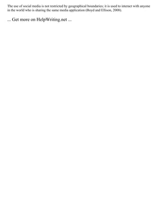 The use of social media is not restricted by geographical boundaries; it is used to interact with anyone
in the world who is sharing the same media application (Boyd and Ellison, 2008).
... Get more on HelpWriting.net ...
 