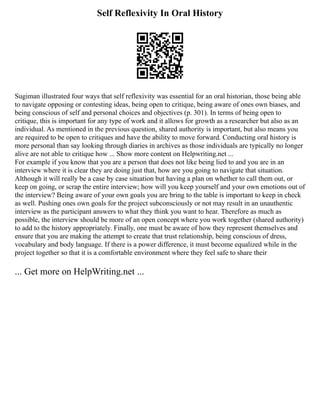 Self Reflexivity In Oral History
Sugiman illustrated four ways that self reflexivity was essential for an oral historian, those being able
to navigate opposing or contesting ideas, being open to critique, being aware of ones own biases, and
being conscious of self and personal choices and objectives (p. 301). In terms of being open to
critique, this is important for any type of work and it allows for growth as a researcher but also as an
individual. As mentioned in the previous question, shared authority is important, but also means you
are required to be open to critiques and have the ability to move forward. Conducting oral history is
more personal than say looking through diaries in archives as those individuals are typically no longer
alive are not able to critique how ... Show more content on Helpwriting.net ...
For example if you know that you are a person that does not like being lied to and you are in an
interview where it is clear they are doing just that, how are you going to navigate that situation.
Although it will really be a case by case situation but having a plan on whether to call them out, or
keep on going, or scrap the entire interview; how will you keep yourself and your own emotions out of
the interview? Being aware of your own goals you are bring to the table is important to keep in check
as well. Pushing ones own goals for the project subconsciously or not may result in an unauthentic
interview as the participant answers to what they think you want to hear. Therefore as much as
possible, the interview should be more of an open concept where you work together (shared authority)
to add to the history appropriately. Finally, one must be aware of how they represent themselves and
ensure that you are making the attempt to create that trust relationship, being conscious of dress,
vocabulary and body language. If there is a power difference, it must become equalized while in the
project together so that it is a comfortable environment where they feel safe to share their
... Get more on HelpWriting.net ...
 