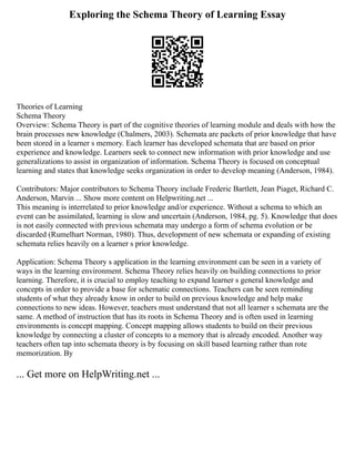 Exploring the Schema Theory of Learning Essay
Theories of Learning
Schema Theory
Overview: Schema Theory is part of the cognitive theories of learning module and deals with how the
brain processes new knowledge (Chalmers, 2003). Schemata are packets of prior knowledge that have
been stored in a learner s memory. Each learner has developed schemata that are based on prior
experience and knowledge. Learners seek to connect new information with prior knowledge and use
generalizations to assist in organization of information. Schema Theory is focused on conceptual
learning and states that knowledge seeks organization in order to develop meaning (Anderson, 1984).
Contributors: Major contributors to Schema Theory include Frederic Bartlett, Jean Piaget, Richard C.
Anderson, Marvin ... Show more content on Helpwriting.net ...
This meaning is interrelated to prior knowledge and/or experience. Without a schema to which an
event can be assimilated, learning is slow and uncertain (Anderson, 1984, pg. 5). Knowledge that does
is not easily connected with previous schemata may undergo a form of schema evolution or be
discarded (Rumelhart Norman, 1980). Thus, development of new schemata or expanding of existing
schemata relies heavily on a learner s prior knowledge.
Application: Schema Theory s application in the learning environment can be seen in a variety of
ways in the learning environment. Schema Theory relies heavily on building connections to prior
learning. Therefore, it is crucial to employ teaching to expand learner s general knowledge and
concepts in order to provide a base for schematic connections. Teachers can be seen reminding
students of what they already know in order to build on previous knowledge and help make
connections to new ideas. However, teachers must understand that not all learner s schemata are the
same. A method of instruction that has its roots in Schema Theory and is often used in learning
environments is concept mapping. Concept mapping allows students to build on their previous
knowledge by connecting a cluster of concepts to a memory that is already encoded. Another way
teachers often tap into schemata theory is by focusing on skill based learning rather than rote
memorization. By
... Get more on HelpWriting.net ...
 