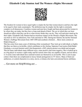 Elizabeth Cady Stanton And The Women s Rights Movement
The freedom for women to have equal rights is simply the fact that women deserve and have the right
to be equal to their male counterparts. The definition may be simple, but the right is extremely
complex in all dimensions. Countless women and men have fought and been persecuted for women to
be where they are today, but they have a long road ahead of them. The sex in which they are born
should not affect what they can do or what society thinks they can do. They will and must stand up for
their rights. Elizabeth Cady Stanton had an enormous impact on the Women s Rights Movement. She
was born in 1815 in Johnstown, New York and died in 1902. During her lifetime she led the National
Women s Suffrage Movement from 1869 1890 and coedited a feminist ... Show more content on
Helpwriting.net ...
This has come from many years of idolizing white womanhood. They look up to individuals so highly
that they see them as invincible, which contributes to this feeling. Supreme Court justice Ruth Bader
Ginsburg, a revered feminist said Colin Kaepernick s (NFL player) protest was dumb and arrogant.
This hit many individuals many different ways, some positive and some negative. She is looked up to
as a big player in women s rights today and her actions show they are capable of harm, and not above
it. It seems some individuals have realized women see themselves as invincible. This is seen in pop
culture when there are complicated or messy female protagonists in TV shows. Many of them are
antiheroes, or central characters in a story, movie, or drama who lack conventional heroic attributes.
... Get more on HelpWriting.net ...
 