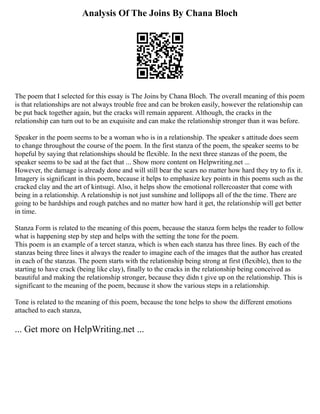 Analysis Of The Joins By Chana Bloch
The poem that I selected for this essay is The Joins by Chana Bloch. The overall meaning of this poem
is that relationships are not always trouble free and can be broken easily, however the relationship can
be put back together again, but the cracks will remain apparent. Although, the cracks in the
relationship can turn out to be an exquisite and can make the relationship stronger than it was before.
Speaker in the poem seems to be a woman who is in a relationship. The speaker s attitude does seem
to change throughout the course of the poem. In the first stanza of the poem, the speaker seems to be
hopeful by saying that relationships should be flexible. In the next three stanzas of the poem, the
speaker seems to be sad at the fact that ... Show more content on Helpwriting.net ...
However, the damage is already done and will still bear the scars no matter how hard they try to fix it.
Imagery is significant in this poem, because it helps to emphasize key points in this poems such as the
cracked clay and the art of kintsugi. Also, it helps show the emotional rollercoaster that come with
being in a relationship. A relationship is not just sunshine and lollipops all of the the time. There are
going to be hardships and rough patches and no matter how hard it get, the relationship will get better
in time.
Stanza Form is related to the meaning of this poem, because the stanza form helps the reader to follow
what is happening step by step and helps with the setting the tone for the poem.
This poem is an example of a tercet stanza, which is when each stanza has three lines. By each of the
stanzas being three lines it always the reader to imagine each of the images that the author has created
in each of the stanzas. The poem starts with the relationship being strong at first (flexible), then to the
starting to have crack (being like clay), finally to the cracks in the relationship being conceived as
beautiful and making the relationship stronger, because they didn t give up on the relationship. This is
significant to the meaning of the poem, because it show the various steps in a relationship.
Tone is related to the meaning of this poem, because the tone helps to show the different emotions
attached to each stanza,
... Get more on HelpWriting.net ...
 