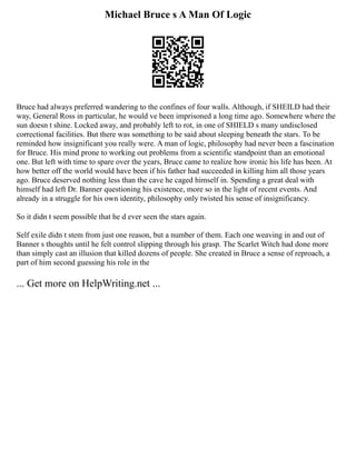 Michael Bruce s A Man Of Logic
Bruce had always preferred wandering to the confines of four walls. Although, if SHEILD had their
way, General Ross in particular, he would ve been imprisoned a long time ago. Somewhere where the
sun doesn t shine. Locked away, and probably left to rot, in one of SHIELD s many undisclosed
correctional facilities. But there was something to be said about sleeping beneath the stars. To be
reminded how insignificant you really were. A man of logic, philosophy had never been a fascination
for Bruce. His mind prone to working out problems from a scientific standpoint than an emotional
one. But left with time to spare over the years, Bruce came to realize how ironic his life has been. At
how better off the world would have been if his father had succeeded in killing him all those years
ago. Bruce deserved nothing less than the cave he caged himself in. Spending a great deal with
himself had left Dr. Banner questioning his existence, more so in the light of recent events. And
already in a struggle for his own identity, philosophy only twisted his sense of insignificancy.
So it didn t seem possible that he d ever seen the stars again.
Self exile didn t stem from just one reason, but a number of them. Each one weaving in and out of
Banner s thoughts until he felt control slipping through his grasp. The Scarlet Witch had done more
than simply cast an illusion that killed dozens of people. She created in Bruce a sense of reproach, a
part of him second guessing his role in the
... Get more on HelpWriting.net ...
 