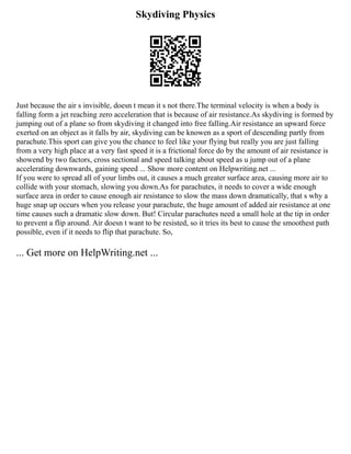 Skydiving Physics
Just because the air s invisible, doesn t mean it s not there.The terminal velocity is when a body is
falling form a jet reaching zero acceleration that is because of air resistance.As skydiving is formed by
jumping out of a plane so from skydiving it changed into free falling.Air resistance an upward force
exerted on an object as it falls by air, skydiving can be knowen as a sport of descending partly from
parachute.This sport can give you the chance to feel like your flying but really you are just falling
from a very high place at a very fast speed it is a frictional force do by the amount of air resistance is
showend by two factors, cross sectional and speed talking about speed as u jump out of a plane
accelerating downwards, gaining speed ... Show more content on Helpwriting.net ...
If you were to spread all of your limbs out, it causes a much greater surface area, causing more air to
collide with your stomach, slowing you down.As for parachutes, it needs to cover a wide enough
surface area in order to cause enough air resistance to slow the mass down dramatically, that s why a
huge snap up occurs when you release your parachute, the huge amount of added air resistance at one
time causes such a dramatic slow down. But! Circular parachutes need a small hole at the tip in order
to prevent a flip around. Air doesn t want to be resisted, so it tries its best to cause the smoothest path
possible, even if it needs to flip that parachute. So,
... Get more on HelpWriting.net ...
 