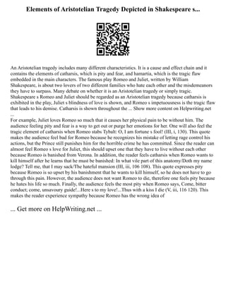Elements of Aristotelian Tragedy Depicted in Shakespeare s...
An Aristotelian tragedy includes many different characteristics. It is a cause and effect chain and it
contains the elements of catharsis, which is pity and fear, and hamartia, which is the tragic flaw
embedded in the main characters. The famous play Romeo and Juliet, written by William
Shakespeare, is about two lovers of two different families who hate each other and the misdemeanors
they have to surpass. Many debate on whether it is an Aristotelian tragedy or simply tragic.
Shakespeare s Romeo and Juliet should be regarded as an Aristotelian tragedy because catharsis is
exhibited in the play, Juliet s blindness of love is shown, and Romeo s impetuousness is the tragic flaw
that leads to his demise. Catharsis is shown throughout the ... Show more content on Helpwriting.net
...
For example, Juliet loves Romeo so much that it causes her physical pain to be without him. The
audience feeling pity and fear is a way to get out or purge her emotions for her. One will also feel the
tragic element of catharsis when Romeo stabs Tybalt: O, I am fortune s fool! (III, i, 130). This quote
makes the audience feel bad for Romeo because he recognizes his mistake of letting rage control his
actions, but the Prince still punishes him for the horrible crime he has committed. Since the reader can
almost feel Romeo s love for Juliet, this should upset one that they have to live without each other
because Romeo is banished from Verona. In addition, the reader feels catharsis when Romeo wants to
kill himself after he learns that he must be banished: In what vile part of this anatomy/Doth my name
lodge? Tell me, that I may sack/The hateful mansion (III, iii, 106 108). This quote expresses pity
because Romeo is so upset by his banishment that he wants to kill himself, so he does not have to go
through this pain. However, the audience does not want Romeo to die, therefore one feels pity because
he hates his life so much. Finally, the audience feels the most pity when Romeo says, Come, bitter
conduct; come, unsavoury guide!...Here s to my love!...Thus with a kiss I die (V, iii, 116 120). This
makes the reader experience sympathy because Romeo has the wrong idea of
... Get more on HelpWriting.net ...
 