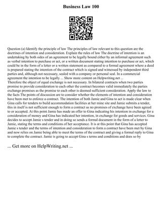 Business Law 100
Question (a) Identify the principle of law The principles of law relevant to this question are the
doctrines of intention and consideration. Explain the rules of law The doctrine of intention is an
undertaking by both sides of an agreement to be legally bound either by an informal agreement such
as verbal intention to purchase or act, or a written document stating intention to purchase or act, which
could be in the form of a letter or a written statement as compared to a formal agreement where a deed
is prepared stating the intention of the contract which is signed and witnessed by independent third
parties and, although not necessary, sealed with a company or personal seal. In a commercial
agreement the intention to be legally ... Show more content on Helpwriting.net ...
Therefore the object of equal exchange is not necessary. In bilateral contracts when two parties
promise to provide consideration to each other the contract becomes valid immediately the parties
exchange promises as the promise to each other is deemed sufficient consideration. Apply the law to
the facts The points of discussion are to consider whether the elements of intention and consideration
have been met to enforce a contract. The intention of both Jamie and Gina to act is made clear when
Gina calls for tenders to build accommodation facilities at her mine site and Jamie submits a tender,
this in itself is not sufficient enough to form a contract as no promises of exchange have been agreed
to or accepted. At this point Jamie has made an offer to Gina indicating his intention in exchange for a
consideration of money and Gina has indicated her intention, in exchange for goods and services. Gina
decides to accept Jamie s tender and in doing so sends a formal document in the form of a letter to
Jamie, stating the terms and conditions of her acceptance. It is at this point that Gina has accepted
Jamie s tender and the terms of intention and consideration to form a contract have been met by Gina
and now relies on Jamie being able to meet the terms of the contract and giving a formal reply to Gina
to complete the contract. Jamie is going to accept Gina s terms and conditions and does so by
... Get more on HelpWriting.net ...
 