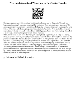 Piracy on International Waters and on the Coast of Somalia
Most people do not know this but piracy on international waters and on the coast of Somalia has
become an increasingly important issue to global businesses. Since most people are unaware of this
growing problem it has just now been noticed. To help stop piracy most crews are encouraged to have
trained officers aboard while shipping cargo to avoid attacks by pirates. 95 percent of the piracy on
international waters is by somali pirates. That s right 95 percent. Piracy is robbery/stealing at sea. Not
a lot of people are aware that piracy occurs almost everyday.
When pirates come aboard ships they rarely are looking to kill anyone,they steal cargo and money.
Piracy in Somalia is mostly caused because of money seekers that have threatened their families if the
pirates do not do what they ask. Since we have weak laws on piracy there is more of a chance that the
likelihood of piracy happening is way higher than ever. Somalia has a big coastline 3,025 km to be
exact, this is one of the reasons why it is very common to see a lot of piracy events happen close to
Somalia. The other reason is because a lot of big shipping ports come through the Arabian sea.
Just recently there was a movie made named Captain Phillips. The movie had to do with Somali
pirates and an american captain and his crew. The captain named Richard Phillips was taken hostage
by a Somali pirate captain and his crew which had three other people. At the end the captain ends up
serving 33 years in an american prison
... Get more on HelpWriting.net ...
 
