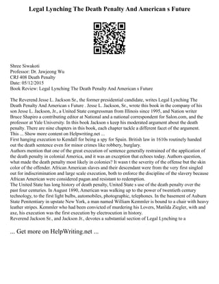 Legal Lynching The Death Penalty And American s Future
Shree Siwakoti
Professor: Dr. Jawjeong Wu
CRJ 408 Death Penalty
Date: 05/12/2015
Book Review: Legal Lynching The Death Penalty And American s Future
The Reverend Jesse L. Jackson Sr., the former presidential candidate, writes Legal Lynching The
Death Penalty And American s Future . Jesse L. Jackson, Sr., wrote this book in the company of his
son Jesse L. Jackson, Jr., a United State congressman from Illinois since 1995, and Nation writer
Bruce Shapiro a contributing editor at National and a national correspondent for Salon.com, and the
professor at Yale University. In this book Jackson s keep his moderated argument about the death
penalty. There are nine chapters in this book, each chapter tackle a different facet of the argument.
This ... Show more content on Helpwriting.net ...
First hanging execution to Kendall for being a spy for Spain. British law in 1610s routinely handed
out the death sentence even for minor crimes like robbery, burglary.
Authors mention that one of the great execution of sentence generally restrained of the application of
the death penalty in colonial America, and it was an exception that echoes today. Authors question,
what made the death penalty most likely in colonies? It wasn t the severity of the offense but the skin
color of the offender. African American slaves and their descendant were from the very first singled
out for indiscrimination and large scale execution, both to enforce the discipline of the slavery because
African American were considered pagan and resistant to redemption.
The United State has long history of death penalty, United State s use of the death penalty over the
past four centuries. In August 1890, American was walking up to the power of twentieth century
technology, to the first light bulbs, automobiles, photographic, telephones. In the basement of Auburn
State Penitentiary in upstate New York, a man named William Kemmler is bound to a chair with heavy
leather stripes. Kemmler who had been convicted of murdering his Lovers, Matilda Ziegler, with and
axe, his execution was the first execution by electrocution in history.
Reverend Jackson Sr., and Jackson Jr., devotes a substantial section of Legal Lynching to a
... Get more on HelpWriting.net ...
 