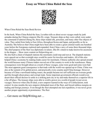 Essay on When China Ruled the Seas
When China Ruled the Seas Book Review
In the book, When China Ruled the Seas, Levathes tells us about seven voyages made by junk
armadas during the Chinese emperor Zhu Di s reign. Treasure ships as they were called, were under
the command of admiral Zheng He, these ships traded silk, porcelain, and many other fine objects of
value. They sailed from India to East Africa, throughout Korea and Japan, and possibly as far as
Australia. She believes that China might have been able to create a great colonial realm one hundred
years before the Europeans explored and expanded, from China s navy of some three thousand ships.
The chief purpose of the fleet was diplomatic in nature. Zhu Di s intent to make known his ascension
to the dragon ... Show more content on Helpwriting.net ...
He also built a chain of dispatch stations the merchants could stop and rest at. The dispatch stations
were spaced out so that overnight stays would be easier for travelers and traders. All of this also
helped China s economy by making trades easier for merchants. Chinese authority also spread around
the world because many Chinese traders moved out of the country to work in the warehouses. Many
consequences were brought about as a result of these voyages, some were good and some were bad.
The most apparent good consequence is that trade with the world was opened up to China. China was
also at the summit of its global power, and practically every country paid China homage. However
because of China s newfound trading routes, the people became too self sufficient on overseas goods
and this brought about piracy and corrupt trade. Some important government officials would even
desert their official decrees to settle in a striking port city or try and make themselves a superior life in
a far off place. The treasure ships were able to wield a power on a world of people in just seven
voyages. However when Zhu Di died, a new emperor learned in the ways of Confucianism, took
control. In nine months the new emperor disbanded most of the fleet, and forced ruthless margins on
trading and foreign journeys. Even though the fleet attempted one last expedition, it was never given
another proper opportunity at prominence. The fleet
... Get more on HelpWriting.net ...
 