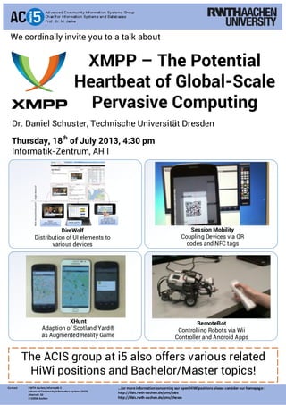 XMPP – The Potential
Heartbeat of Global-Scale
Pervasive Computing
Contact: RWTH Aachen, Informatik 5
Advanced CommunityInformation Systems (ACIS)
Ahornstr. 55
D-52056 Aachen
Dr. Daniel Schuster, Technische Universität Dresden
Thursday, 18th
of July 2013, 4:30 pm
Informatik-Zentrum, AH I
We cordinally invite you to a talk about
The ACIS group at i5 also offers various related
HiWi positions and Bachelor/Master topics!
XHunt
Adaption of Scotland Yard®
as Augmented Reality Game
RemoteBot
Controlling Robots via Wii
Controller and Android Apps
Session Mobility
Coupling Devices via QR
codes and NFC tags
DireWolf
Distribution of UI elements to
various devices
...for moreinformation concerning our open HiWi positionsplease consider our homepage:
http://dbis.rwth-aachen.de/cms/jobs
http://dbis.rwth-aachen.de/cms/theses
 