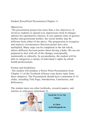 Student PowerPoint Presentation Chapter 11
Objectives:
The presentation project has more than a few objectives. It
involves students to spread over impressions from It changes
options for reproductive choices, It can separate roles of genetic
mother and gestational mother, the social mother may be
different from either of the above. The progression to recognize
and analysis circumstances Decision points have also
multiplied, Many steps can be completed in the lab which,
allows different decision points about having a baby, We are not
prepared to deal with all of the changes conceptually,
emotionally or ethically. In accumulation, the student will be
able to categorize a variety of individual’s rights by allied
health professionals.
Format and Guidelines:
The student will produce a Power Point Presentation from
Chapter 11 of the Textbook (Choose your desire topic form
these chapters). The Presentation should have a minimum of 12
slides, including Title Page, Introduction, Conclusion, and
References.
The student must use other textbooks, research papers, and
articles as references (minimum 3).
 