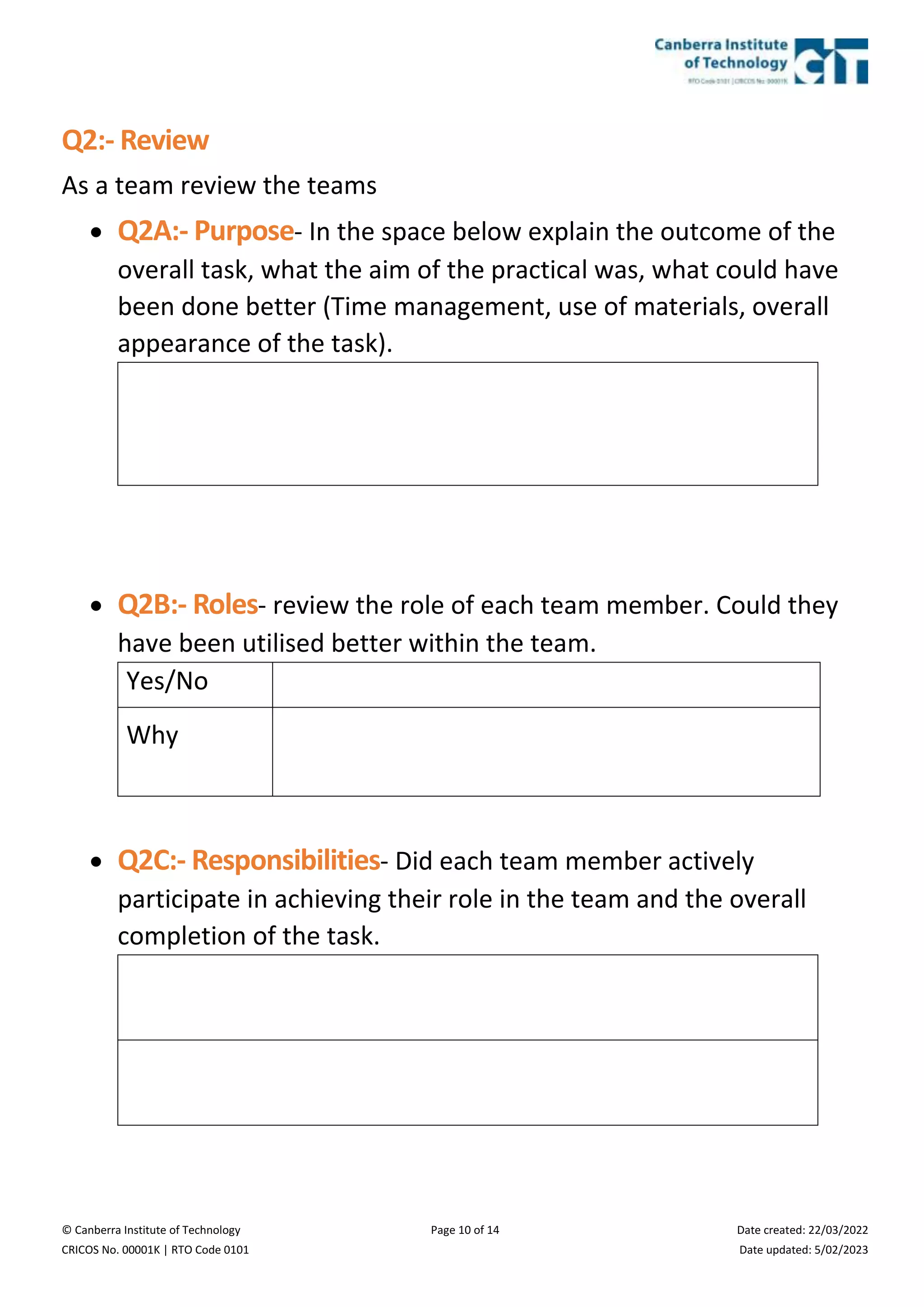 © Canberra Institute of Technology Page 10 of 14 Date created: 22/03/2022
CRICOS No. 00001K | RTO Code 0101 Date updated: 5/02/2023
Q2:- Review
As a team review the teams
 Q2A:- Purpose- In the space below explain the outcome of the
overall task, what the aim of the practical was, what could have
been done better (Time management, use of materials, overall
appearance of the task).
 Q2B:- Roles- review the role of each team member. Could they
have been utilised better within the team.
Yes/No
Why
 Q2C:- Responsibilities- Did each team member actively
participate in achieving their role in the team and the overall
completion of the task.
 