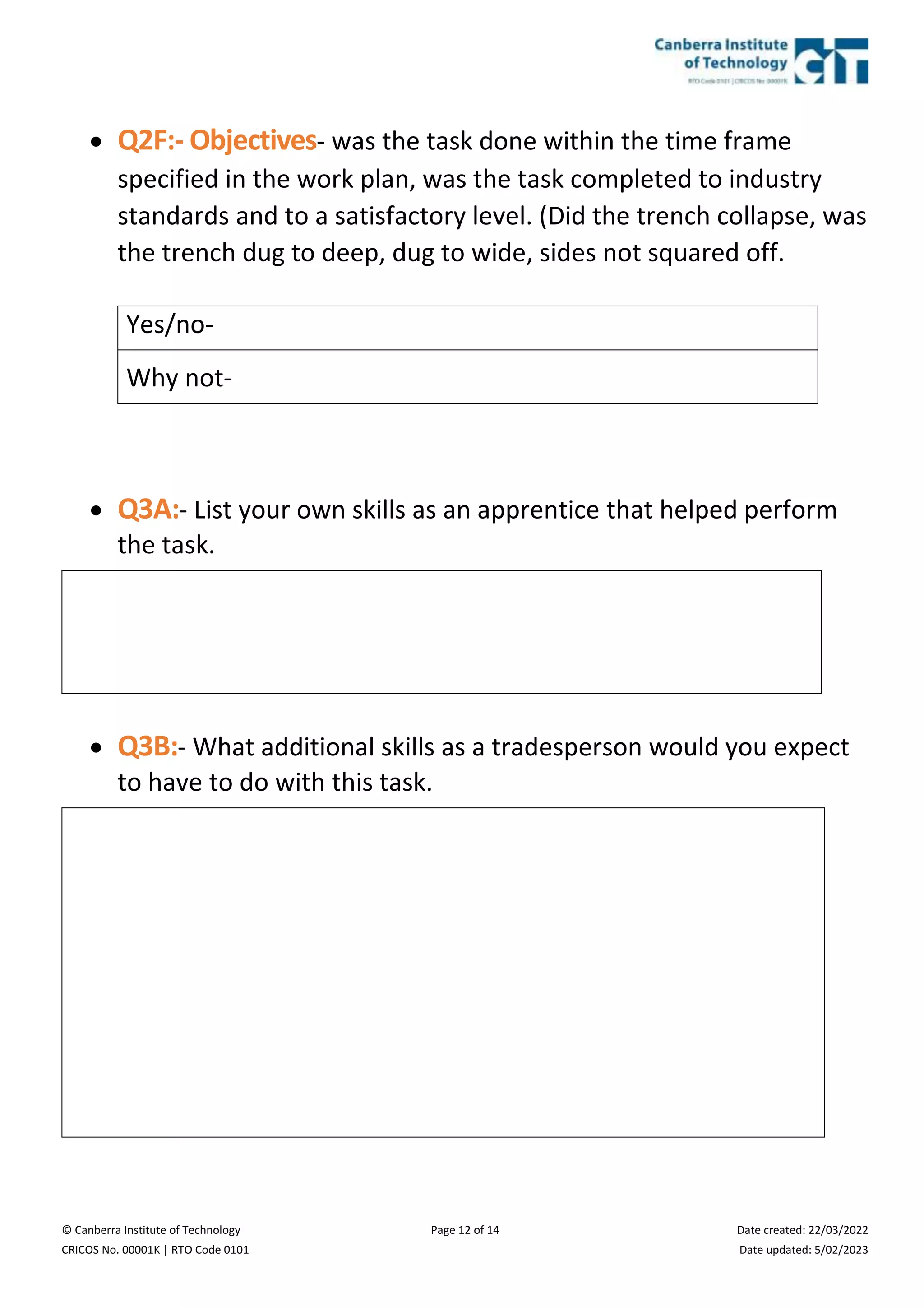 © Canberra Institute of Technology Page 12 of 14 Date created: 22/03/2022
CRICOS No. 00001K | RTO Code 0101 Date updated: 5/02/2023
 Q2F:- Objectives- was the task done within the time frame
specified in the work plan, was the task completed to industry
standards and to a satisfactory level. (Did the trench collapse, was
the trench dug to deep, dug to wide, sides not squared off.
Yes/no-
Why not-
 Q3A:- List your own skills as an apprentice that helped perform
the task.
 Q3B:- What additional skills as a tradesperson would you expect
to have to do with this task.
 