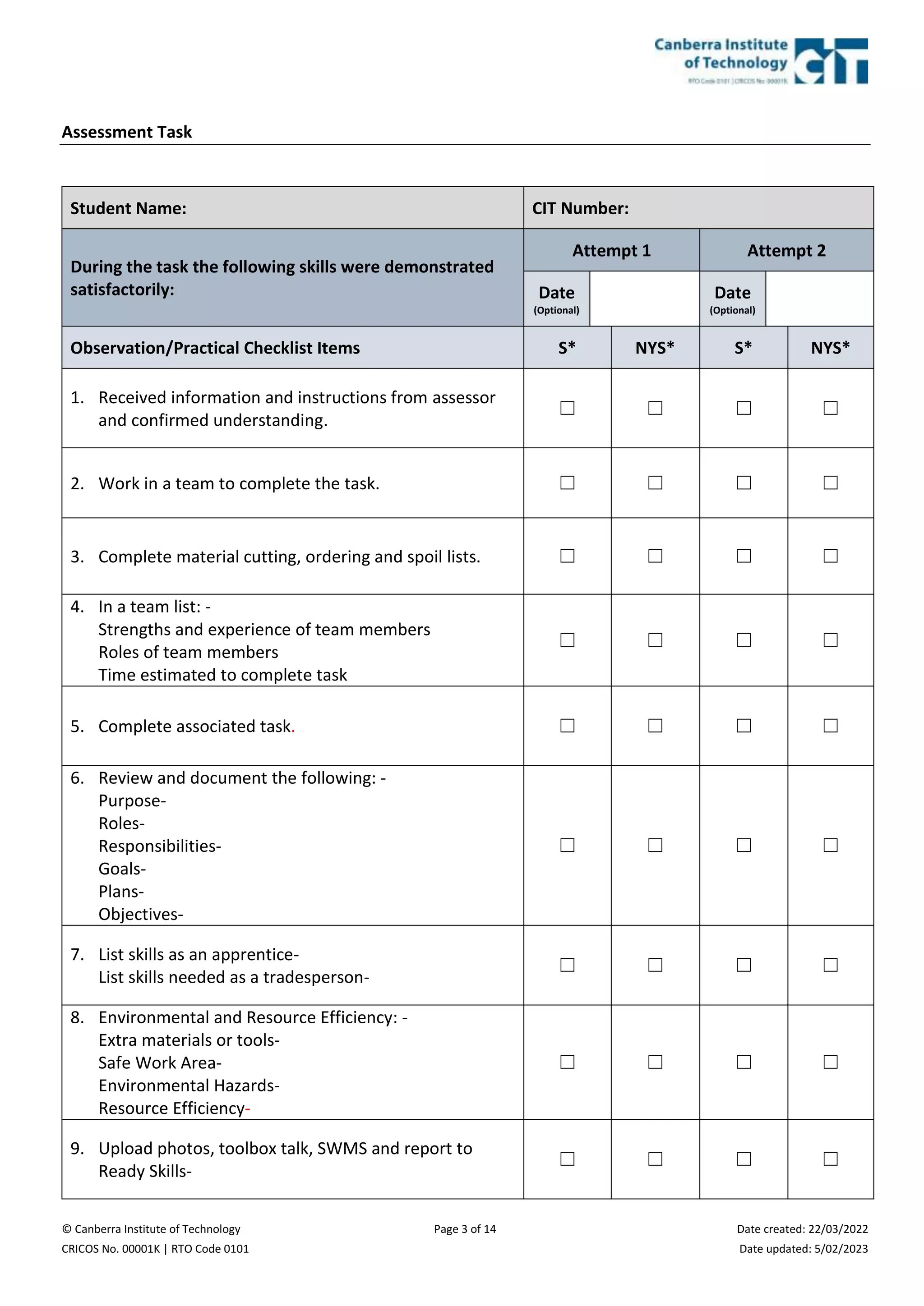 © Canberra Institute of Technology Page 3 of 14 Date created: 22/03/2022
CRICOS No. 00001K | RTO Code 0101 Date updated: 5/02/2023
Assessment Task
Student Name: CIT Number:
During the task the following skills were demonstrated
satisfactorily:
Attempt 1 Attempt 2
Date
(Optional)
Date
(Optional)
Observation/Practical Checklist Items S* NYS* S* NYS*
1. Received information and instructions from assessor
and confirmed understanding.
☐ ☐ ☐ ☐
2. Work in a team to complete the task. ☐ ☐ ☐ ☐
3. Complete material cutting, ordering and spoil lists. ☐ ☐ ☐ ☐
4. In a team list: -
Strengths and experience of team members
Roles of team members
Time estimated to complete task
☐ ☐ ☐ ☐
5. Complete associated task. ☐ ☐ ☐ ☐
6. Review and document the following: -
Purpose-
Roles-
Responsibilities-
Goals-
Plans-
Objectives-
☐ ☐ ☐ ☐
7. List skills as an apprentice-
List skills needed as a tradesperson-
☐ ☐ ☐ ☐
8. Environmental and Resource Efficiency: -
Extra materials or tools-
Safe Work Area-
Environmental Hazards-
Resource Efficiency-
☐ ☐ ☐ ☐
9. Upload photos, toolbox talk, SWMS and report to
Ready Skills-
☐ ☐ ☐ ☐
 