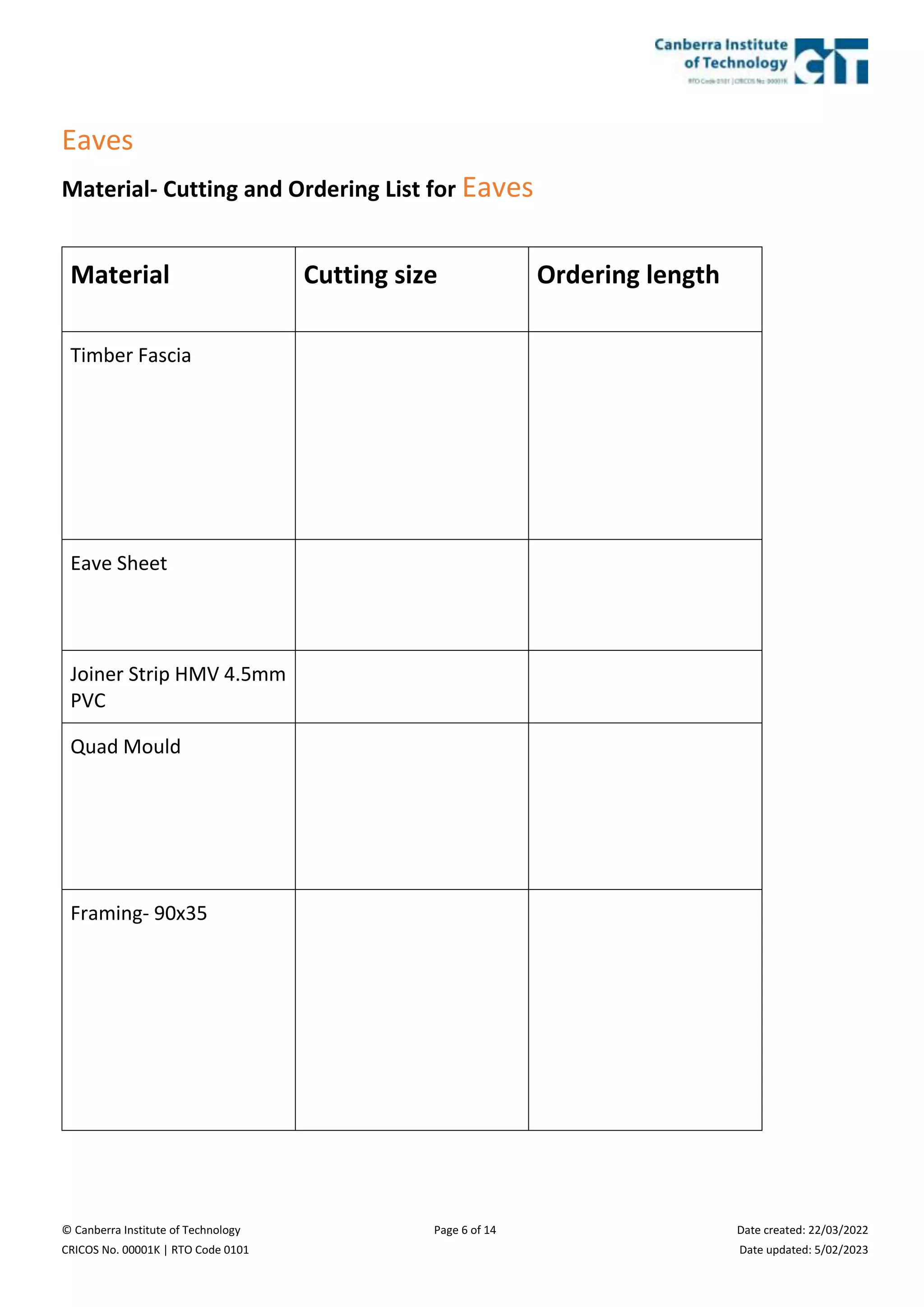 © Canberra Institute of Technology Page 6 of 14 Date created: 22/03/2022
CRICOS No. 00001K | RTO Code 0101 Date updated: 5/02/2023
Eaves
Material- Cutting and Ordering List for Eaves
Material Cutting size Ordering length
Timber Fascia
Eave Sheet
Joiner Strip HMV 4.5mm
PVC
Quad Mould
Framing- 90x35
 