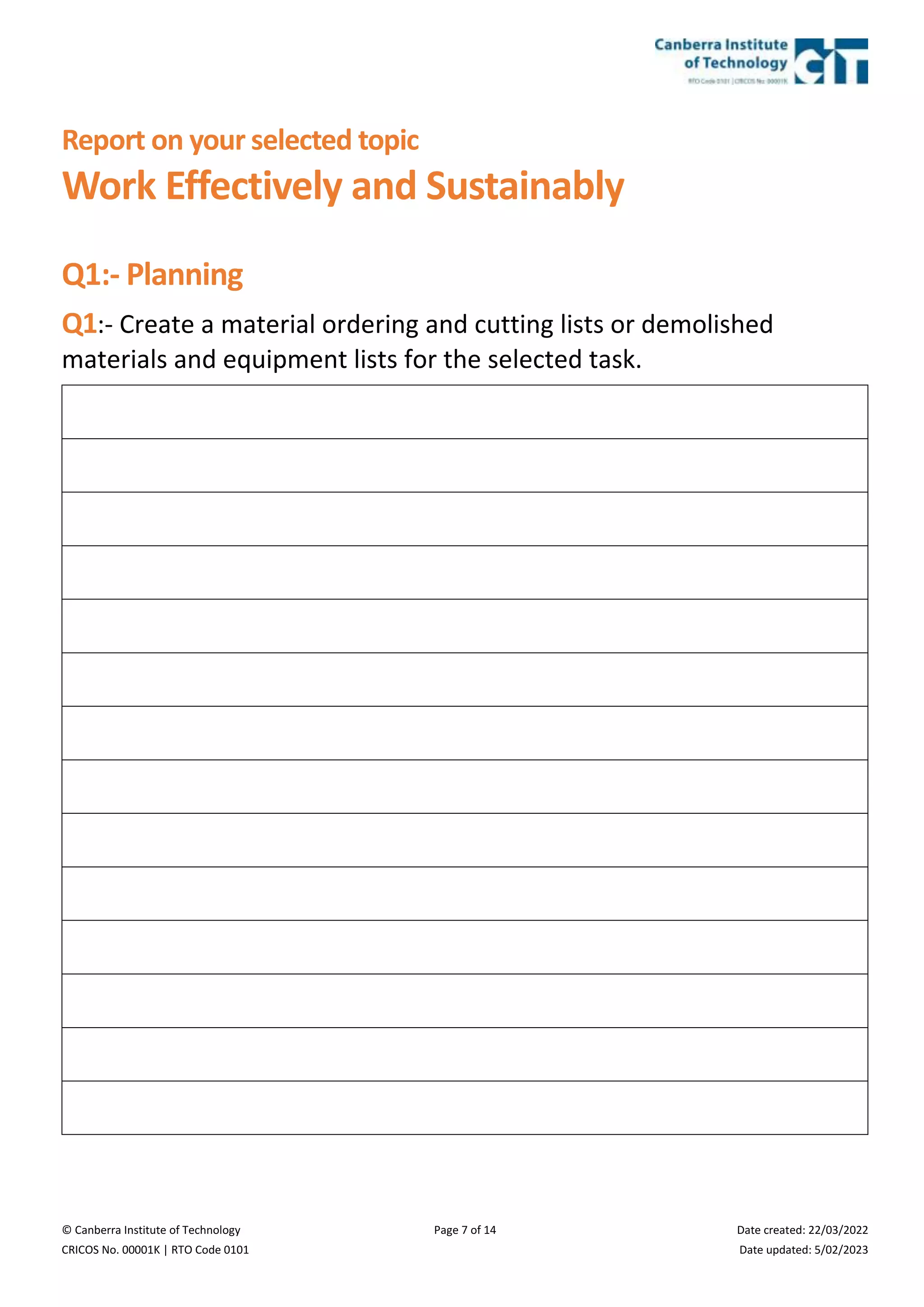 © Canberra Institute of Technology Page 7 of 14 Date created: 22/03/2022
CRICOS No. 00001K | RTO Code 0101 Date updated: 5/02/2023
Report on your selected topic
Work Effectively and Sustainably
Q1:- Planning
Q1:- Create a material ordering and cutting lists or demolished
materials and equipment lists for the selected task.
 