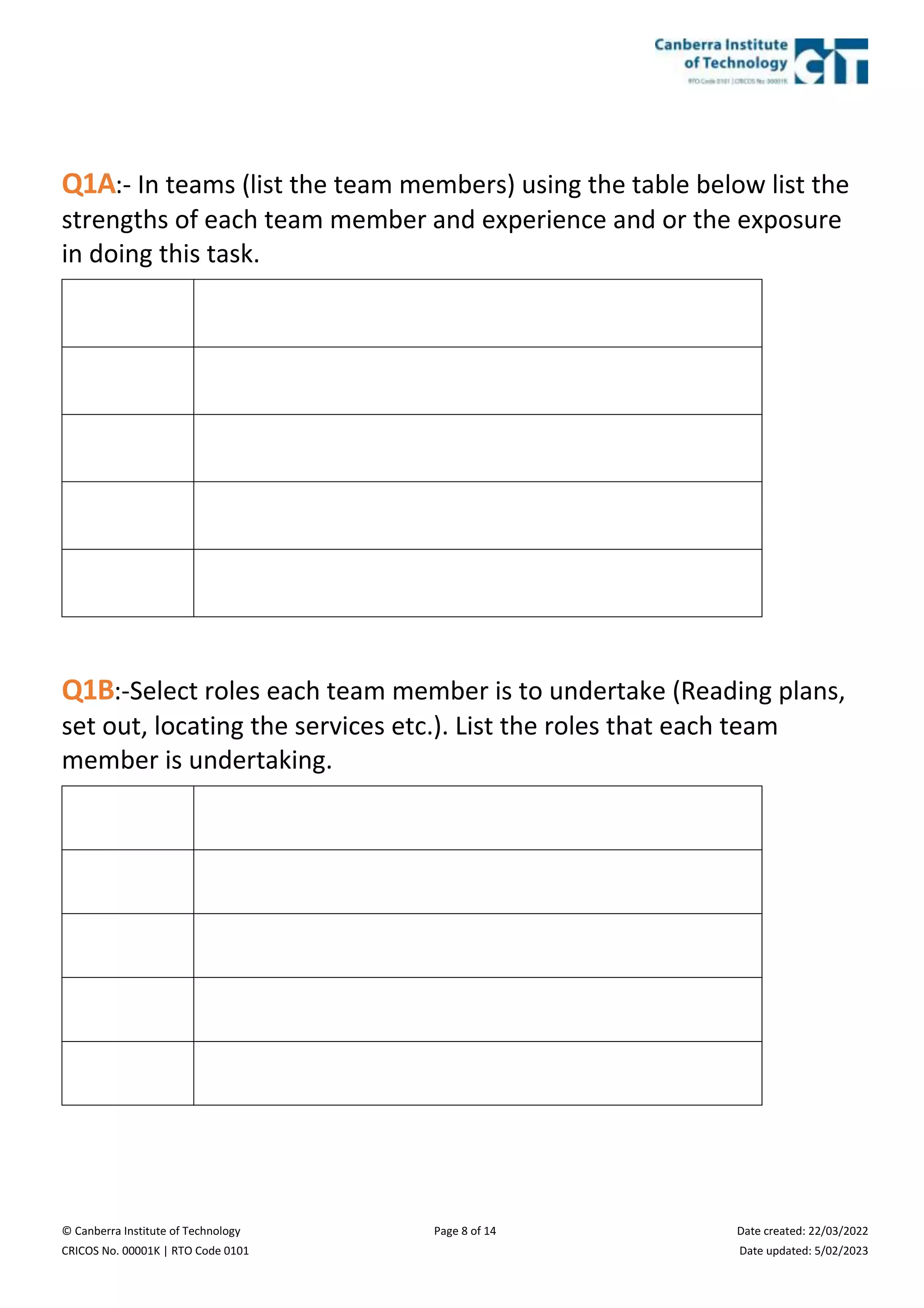 © Canberra Institute of Technology Page 8 of 14 Date created: 22/03/2022
CRICOS No. 00001K | RTO Code 0101 Date updated: 5/02/2023
Q1A:- In teams (list the team members) using the table below list the
strengths of each team member and experience and or the exposure
in doing this task.
Q1B:-Select roles each team member is to undertake (Reading plans,
set out, locating the services etc.). List the roles that each team
member is undertaking.
 