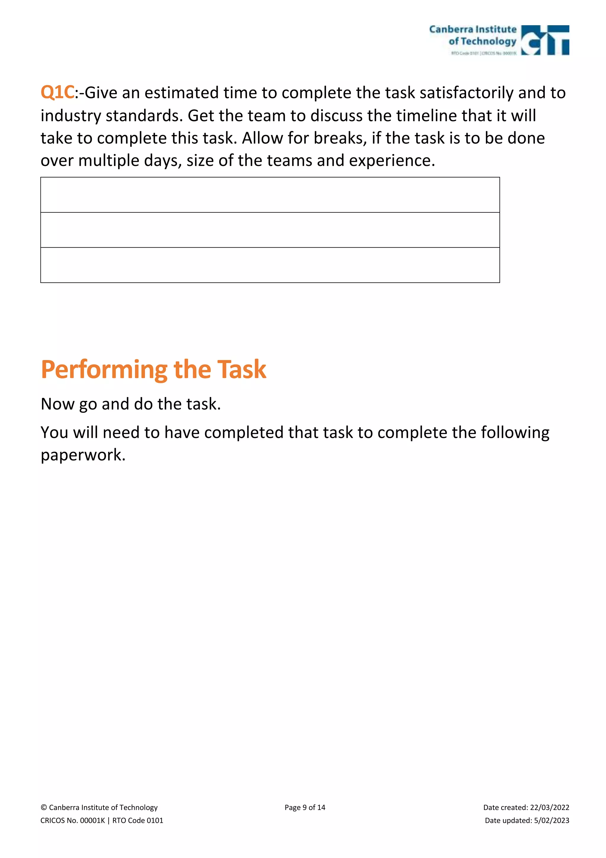 © Canberra Institute of Technology Page 9 of 14 Date created: 22/03/2022
CRICOS No. 00001K | RTO Code 0101 Date updated: 5/02/2023
Q1C:-Give an estimated time to complete the task satisfactorily and to
industry standards. Get the team to discuss the timeline that it will
take to complete this task. Allow for breaks, if the task is to be done
over multiple days, size of the teams and experience.
Performing the Task
Now go and do the task.
You will need to have completed that task to complete the following
paperwork.
 