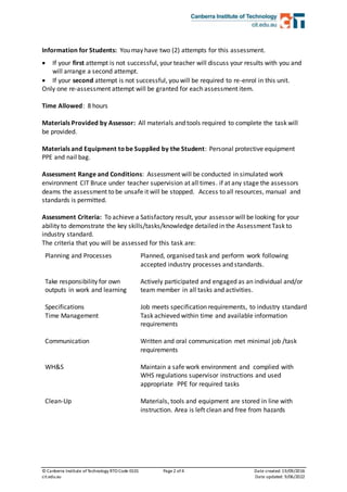 © Canberra Institute ofTechnology RTO Code 0101 Page2 of 4 Date created:19/09/2016
cit.edu.au Date updated: 9/06/2022
Information for Students: You may have two (2) attempts for this assessment.
 If your first attempt is not successful, your teacher will discuss your results with you and
will arrange a second attempt.
 If your second attempt is not successful, you will be required to re-enrol in this unit.
Only one re-assessment attempt will be granted for each assessment item.
Time Allowed: 8 hours
Materials Provided by Assessor: All materials and tools required to complete the task will
be provided.
Materials and Equipment tobe Supplied by the Student: Personal protective equipment
PPE and nail bag.
Assessment Range and Conditions: Assessment will be conducted in simulated work
environment CIT Bruce under teacher supervision at all times. if at any stage the assessors
deams the assessment to be unsafe it will be stopped. Access to all resources, manual and
standards is permitted.
Assessment Criteria: To achieve a Satisfactory result, your assessor will be looking for your
ability to demonstrate the key skills/tasks/knowledge detailed in the Assessment Task to
industry standard.
The criteria that you will be assessed for this task are:
Planning and Processes Planned, organised task and perform work following
accepted industry processes and standards.
Take responsibility for own
outputs in work and learning
Actively participated and engaged as an individual and/or
team member in all tasks and activities.
Specifications Job meets specification requirements, to industry standard
Time Management Task achieved within time and available information
requirements
Communication Written and oral communication met minimal job /task
requirements
WH&S Maintain a safe work environment and complied with
WHS regulations supervisor instructions and used
appropriate PPE for required tasks
Clean-Up Materials, tools and equipment are stored in line with
instruction. Area is left clean and free from hazards
 