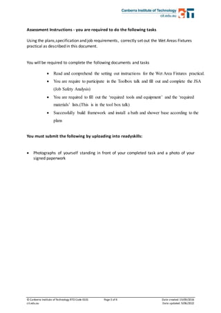 © Canberra Institute ofTechnology RTO Code 0101 Page3 of 4 Date created:19/09/2016
cit.edu.au Date updated: 9/06/2022
Assessment Instructions - you are required to do the following tasks
Using the plans,specification and job requirements, correctly set out the Wet Areas Fixtures
practical as described in this document.
You will be required to complete the following documents and tasks
 Read and comprehend the setting out instructions for the Wet Area Fixtures practical.
 You are require to participate in the Toolbox talk and fill out and complete the JSA
(Job Safety Analysis)
 You are required to fill out the ‘required tools and equipment’ and the ‘required
materials’ lists.(This is in the tool box talk)
 Successfully build framework and install a bath and shower base according to the
plans
You must submit the following by uploading into readyskills:
 Photographs of yourself standing in front of your completed task and a photo of your
signed paperwork
 
