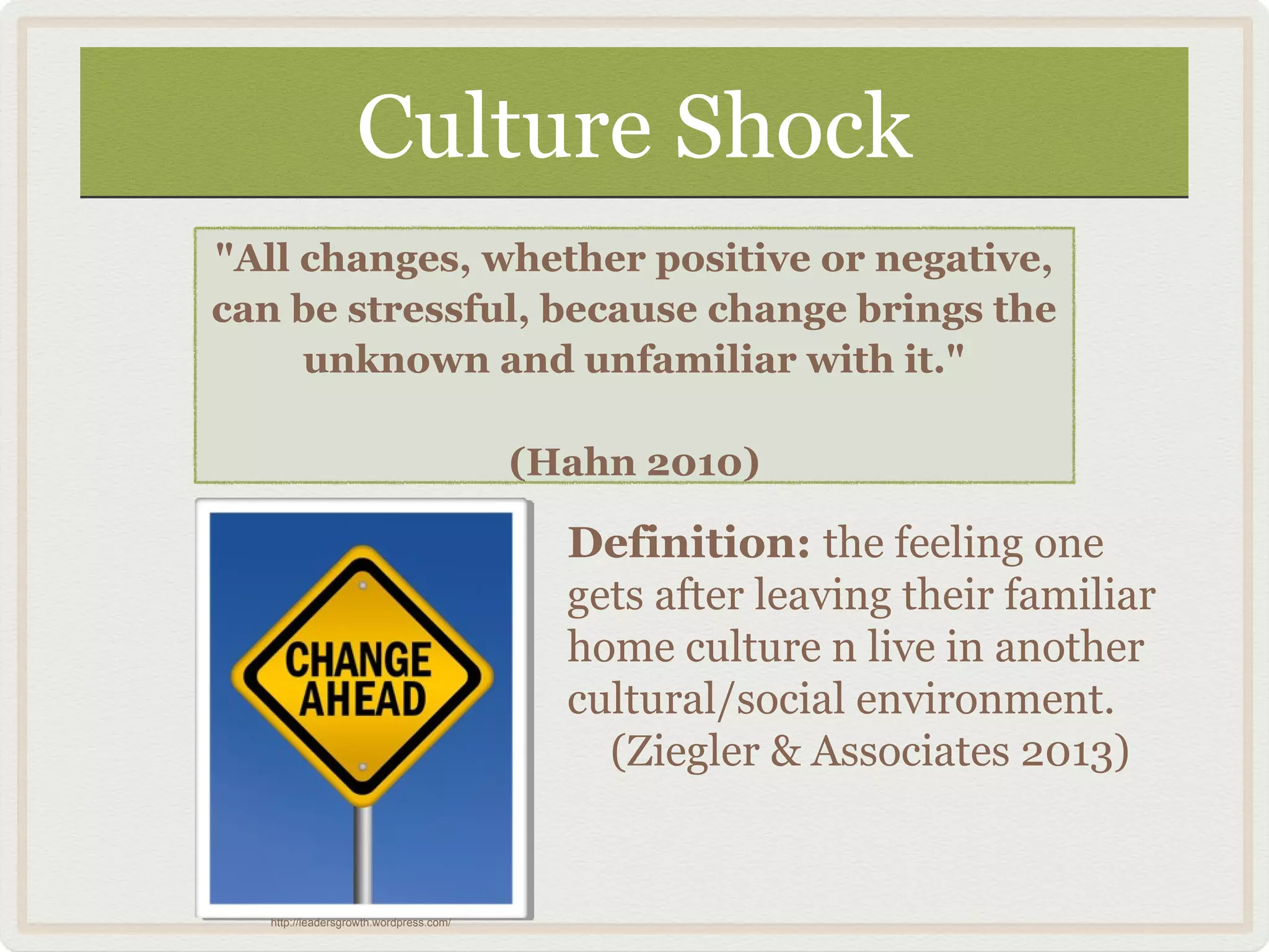 Culture ShockCulture Shock
"All changes, whether positive or negative,
can be stressful, because change brings the
unknown and unfamiliar with it."
(Hahn 2010)
Definition: the feeling one
gets after leaving their familiar
home culture n live in another
cultural/social environment.
(Ziegler & Associates 2013)
http://leadersgrowth.wordpress.com/
 
