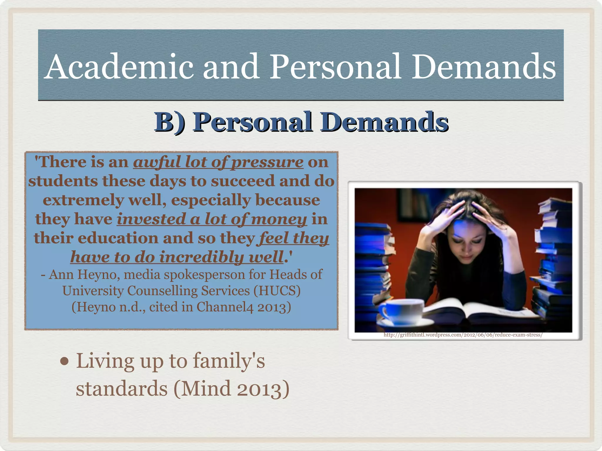 Academic and Personal DemandsAcademic and Personal Demands
B) Personal DemandsB) Personal Demands
'There is an awful lot of pressure on
students these days to succeed and do
extremely well, especially because
they have invested a lot of money in
their education and so they feel they
have to do incredibly well.'
- Ann Heyno, media spokesperson for Heads of
University Counselling Services (HUCS)
(Heyno n.d., cited in Channel4 2013)
http://griffithintl.wordpress.com/2012/06/06/reduce-exam-stress/
• Living up to family's
standards (Mind 2013)
 