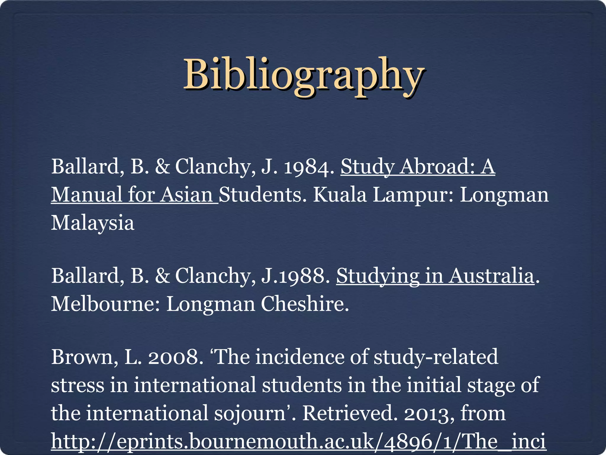 BibliographyBibliography
Ballard, B. & Clanchy, J. 1984. Study Abroad: A
Manual for Asian Students. Kuala Lampur: Longman
Malaysia
Ballard, B. & Clanchy, J.1988. Studying in Australia.
Melbourne: Longman Cheshire.
Brown, L. 2008. ‘The incidence of study-related
stress in international students in the initial stage of
the international sojourn’. Retrieved. 2013, from
http://eprints.bournemouth.ac.uk/4896/1/The_inci
 