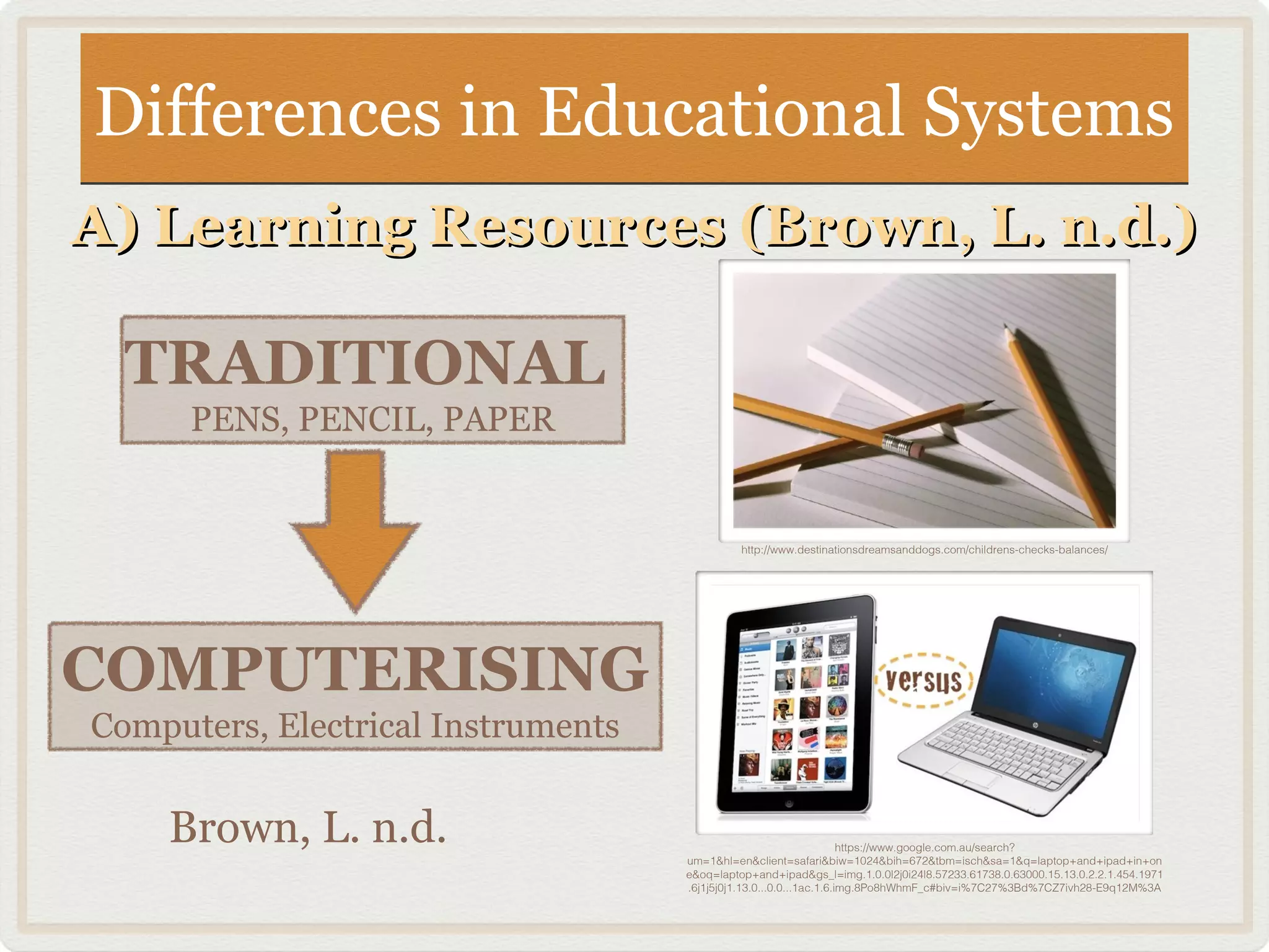 Differences in Educational SystemsDifferences in Educational Systems
A) Learning Resources (Brown, L. n.d.)A) Learning Resources (Brown, L. n.d.)
TRADITIONAL
PENS, PENCIL, PAPER
COMPUTERISING
Computers, Electrical Instruments
http://www.destinationsdreamsanddogs.com/childrens-checks-balances/
https://www.google.com.au/search?
um=1&hl=en&client=safari&biw=1024&bih=672&tbm=isch&sa=1&q=laptop+and+ipad+in+on
e&oq=laptop+and+ipad&gs_l=img.1.0.0l2j0i24l8.57233.61738.0.63000.15.13.0.2.2.1.454.1971
.6j1j5j0j1.13.0...0.0...1ac.1.6.img.8Po8hWhmF_c#biv=i%7C27%3Bd%7CZ7ivh28-E9q12M%3A
Brown, L. n.d.
 