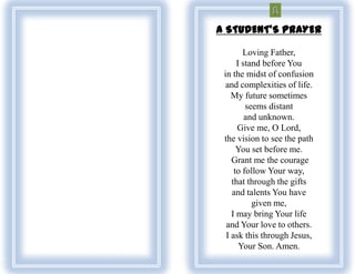 A STUDENT'S PRAYER

        Loving Father,
      I stand before You
 in the midst of confusion
  and complexities of life.
    My future sometimes
         seems distant
         and unknown.
      Give me, O Lord,
 the vision to see the path
      You set before me.
    Grant me the courage
     to follow Your way,
    that through the gifts
    and talents You have
           given me,
    I may bring Your life
  and Your love to others.
  I ask this through Jesus,
       Your Son. Amen.
 